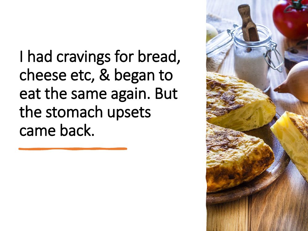 I had cravings for bread and cheese and began to eat the same again, and the stomach upsets came back